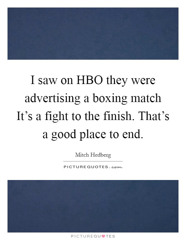 I saw on HBO they were advertising a boxing match It's a fight to the finish. That's a good place to end. Picture Quote #1