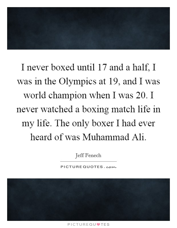 I never boxed until 17 and a half, I was in the Olympics at 19, and I was world champion when I was 20. I never watched a boxing match life in my life. The only boxer I had ever heard of was Muhammad Ali. Picture Quote #1