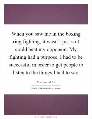 When you saw me in the boxing ring fighting, it wasn’t just so I could beat my opponent. My fighting had a purpose. I had to be successful in order to get people to listen to the things I had to say Picture Quote #1