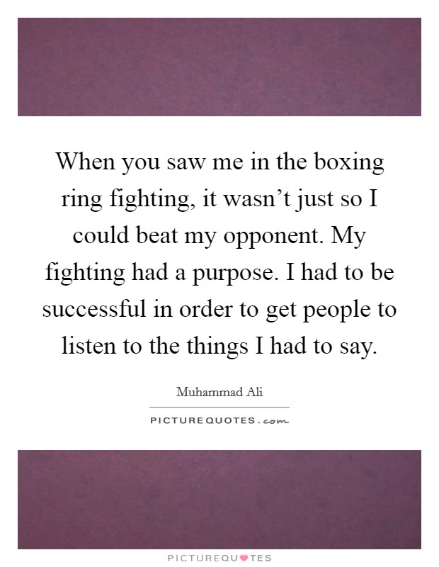 When you saw me in the boxing ring fighting, it wasn't just so I could beat my opponent. My fighting had a purpose. I had to be successful in order to get people to listen to the things I had to say. Picture Quote #1