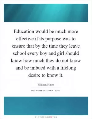 Education would be much more effective if its purpose was to ensure that by the time they leave school every boy and girl should know how much they do not know and be imbued with a lifelong desire to know it Picture Quote #1