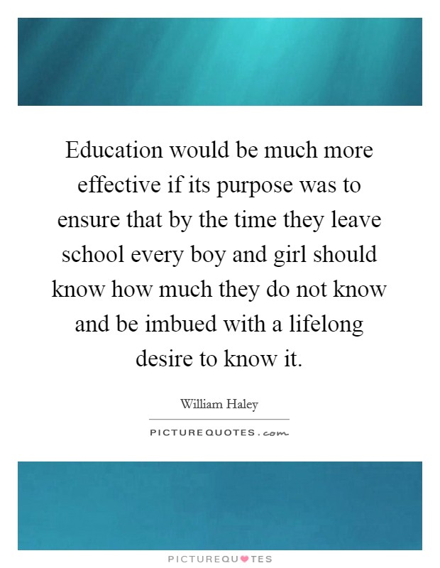Education would be much more effective if its purpose was to ensure that by the time they leave school every boy and girl should know how much they do not know and be imbued with a lifelong desire to know it. Picture Quote #1