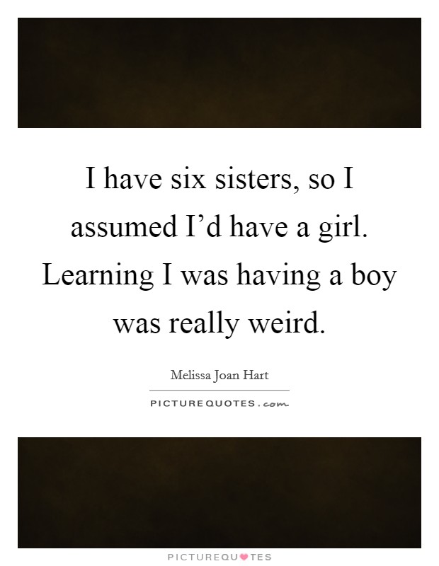I have six sisters, so I assumed I'd have a girl. Learning I was having a boy was really weird. Picture Quote #1
