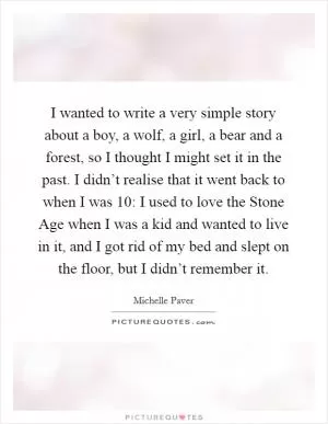 I wanted to write a very simple story about a boy, a wolf, a girl, a bear and a forest, so I thought I might set it in the past. I didn’t realise that it went back to when I was 10: I used to love the Stone Age when I was a kid and wanted to live in it, and I got rid of my bed and slept on the floor, but I didn’t remember it Picture Quote #1