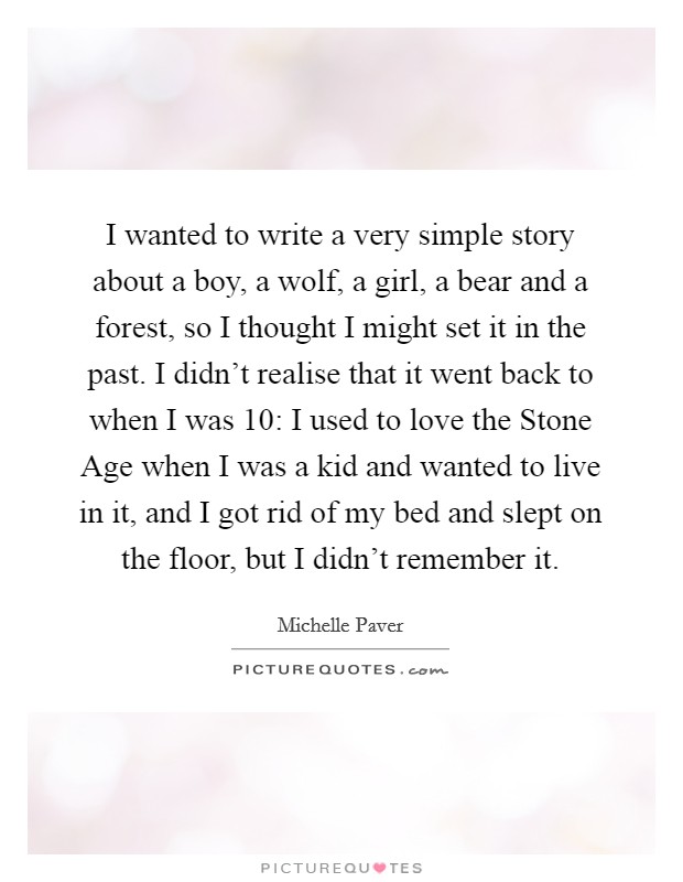 I wanted to write a very simple story about a boy, a wolf, a girl, a bear and a forest, so I thought I might set it in the past. I didn't realise that it went back to when I was 10: I used to love the Stone Age when I was a kid and wanted to live in it, and I got rid of my bed and slept on the floor, but I didn't remember it. Picture Quote #1