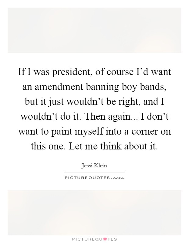 If I was president, of course I'd want an amendment banning boy bands, but it just wouldn't be right, and I wouldn't do it. Then again... I don't want to paint myself into a corner on this one. Let me think about it. Picture Quote #1