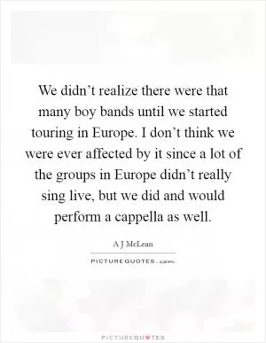 We didn’t realize there were that many boy bands until we started touring in Europe. I don’t think we were ever affected by it since a lot of the groups in Europe didn’t really sing live, but we did and would perform a cappella as well Picture Quote #1