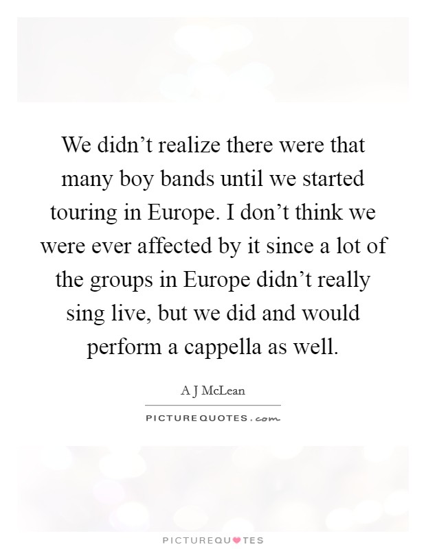 We didn't realize there were that many boy bands until we started touring in Europe. I don't think we were ever affected by it since a lot of the groups in Europe didn't really sing live, but we did and would perform a cappella as well. Picture Quote #1