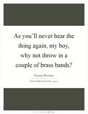 As you’ll never hear the thing again, my boy, why not throw in a couple of brass bands? Picture Quote #1