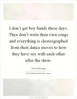 I don’t get boy bands these days. Thye don’t write their own songs and everything is choreographed from their dance moves to how they have sex with each other after the show Picture Quote #1