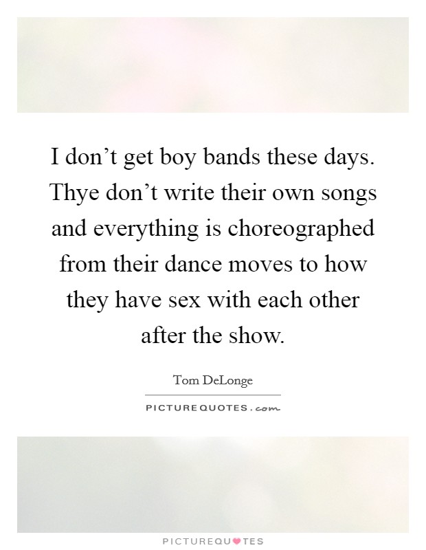 I don't get boy bands these days. Thye don't write their own songs and everything is choreographed from their dance moves to how they have sex with each other after the show. Picture Quote #1