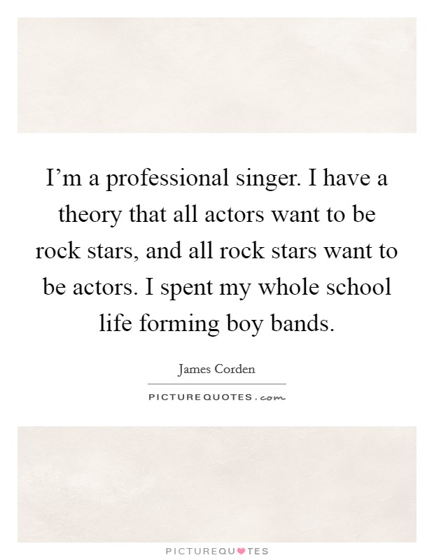 I'm a professional singer. I have a theory that all actors want to be rock stars, and all rock stars want to be actors. I spent my whole school life forming boy bands. Picture Quote #1