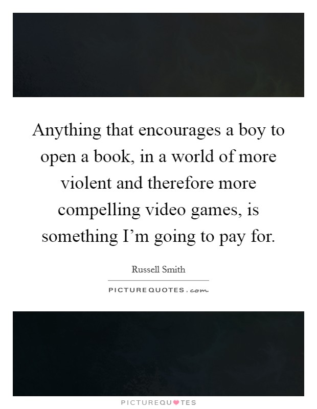 Anything that encourages a boy to open a book, in a world of more violent and therefore more compelling video games, is something I'm going to pay for. Picture Quote #1