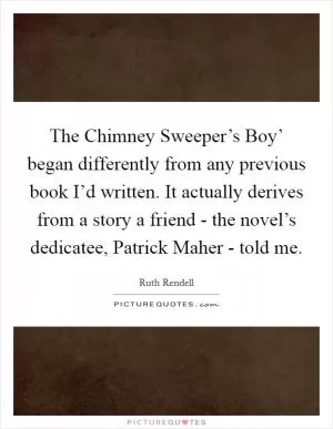 The Chimney Sweeper’s Boy’ began differently from any previous book I’d written. It actually derives from a story a friend - the novel’s dedicatee, Patrick Maher - told me Picture Quote #1