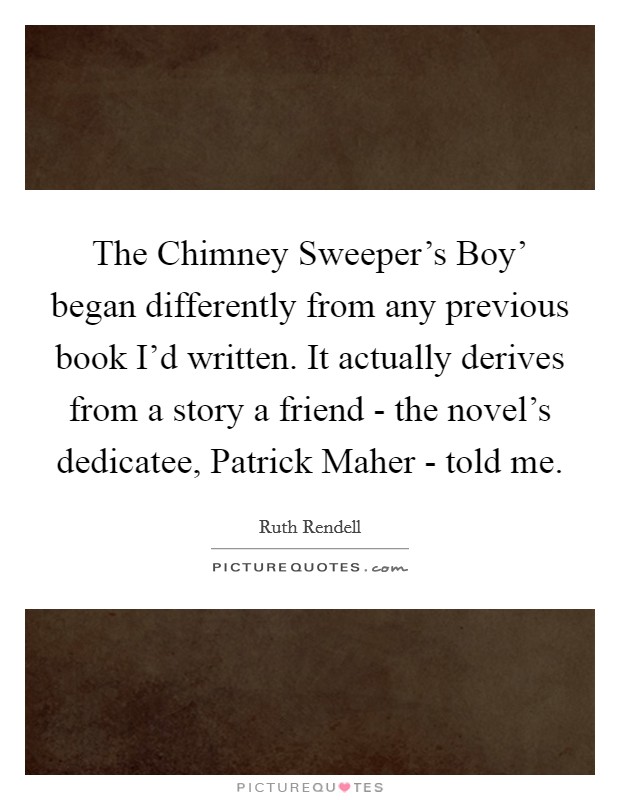 The Chimney Sweeper's Boy' began differently from any previous book I'd written. It actually derives from a story a friend - the novel's dedicatee, Patrick Maher - told me. Picture Quote #1