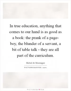 In true education, anything that comes to our hand is as good as a book: the prank of a page- boy, the blunder of a servant, a bit of table talk - they are all part of the curriculum Picture Quote #1