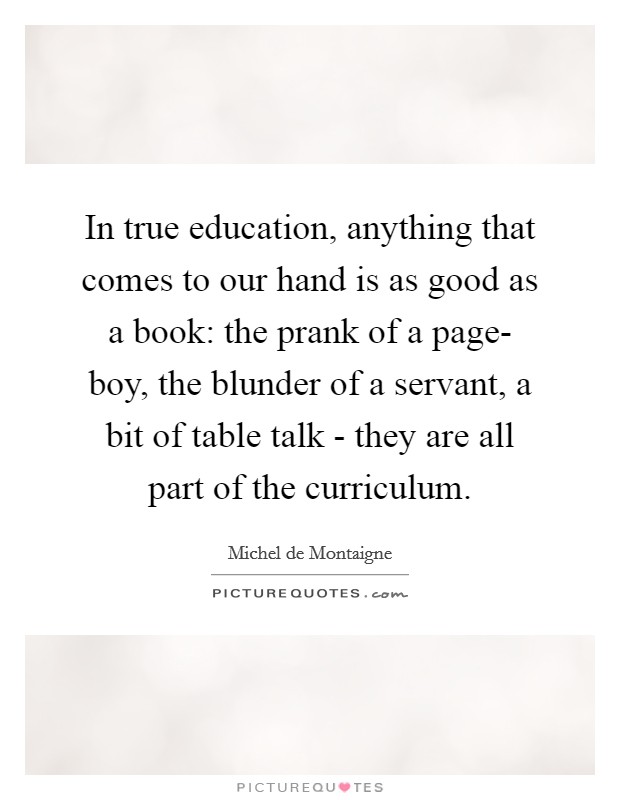 In true education, anything that comes to our hand is as good as a book: the prank of a page- boy, the blunder of a servant, a bit of table talk - they are all part of the curriculum. Picture Quote #1