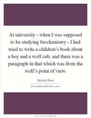 At university - when I was supposed to be studying biochemistry - I had tried to write a children’s book about a boy and a wolf cub, and there was a paragraph in that which was from the wolf’s point of view Picture Quote #1