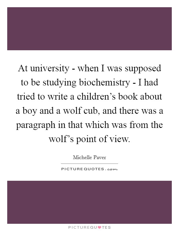 At university - when I was supposed to be studying biochemistry - I had tried to write a children's book about a boy and a wolf cub, and there was a paragraph in that which was from the wolf's point of view. Picture Quote #1