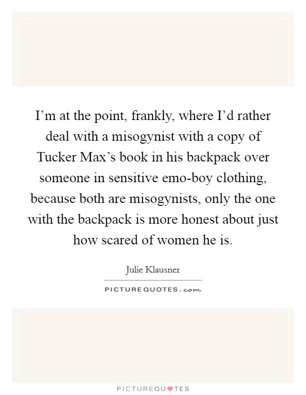 I'm at the point, frankly, where I'd rather deal with a misogynist with a copy of Tucker Max's book in his backpack over someone in sensitive emo-boy clothing, because both are misogynists, only the one with the backpack is more honest about just how scared of women he is. Picture Quote #1