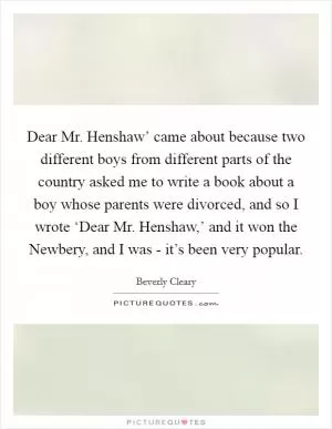 Dear Mr. Henshaw’ came about because two different boys from different parts of the country asked me to write a book about a boy whose parents were divorced, and so I wrote ‘Dear Mr. Henshaw,’ and it won the Newbery, and I was - it’s been very popular Picture Quote #1