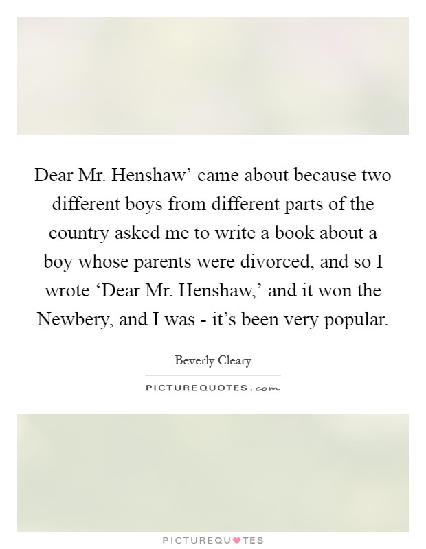 Dear Mr. Henshaw' came about because two different boys from different parts of the country asked me to write a book about a boy whose parents were divorced, and so I wrote ‘Dear Mr. Henshaw,' and it won the Newbery, and I was - it's been very popular. Picture Quote #1
