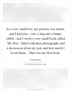 As a very small boy, my passion was nature, and I had pets - cats, a dog and a bunny rabbit - and I wrote a very small book called ‘My Pets,’ filled with their photographs and a discussion about my pets and how much I loved them... That was my first book Picture Quote #1