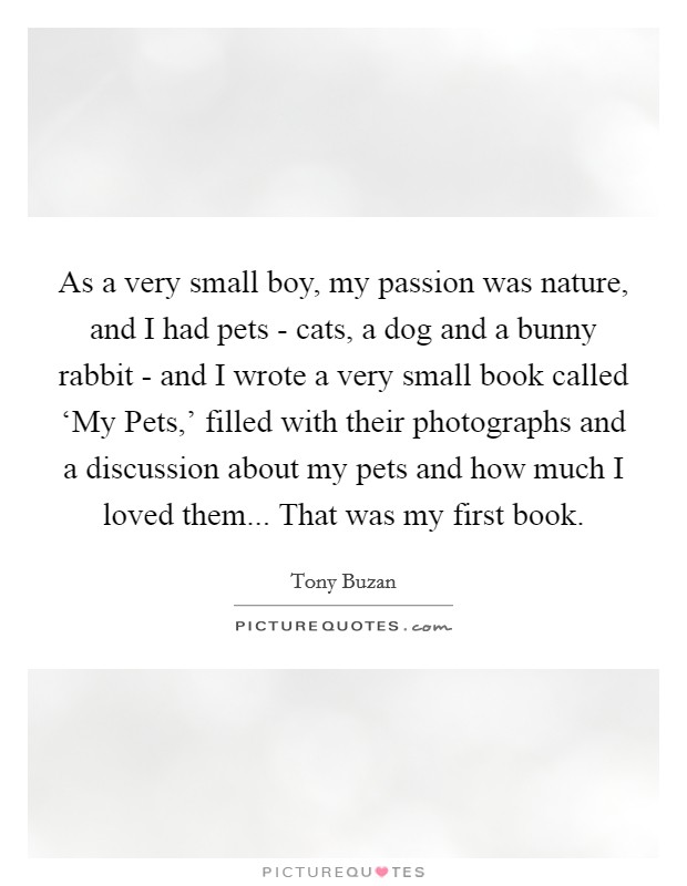 As a very small boy, my passion was nature, and I had pets - cats, a dog and a bunny rabbit - and I wrote a very small book called ‘My Pets,' filled with their photographs and a discussion about my pets and how much I loved them... That was my first book. Picture Quote #1