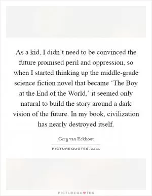 As a kid, I didn’t need to be convinced the future promised peril and oppression, so when I started thinking up the middle-grade science fiction novel that became ‘The Boy at the End of the World,’ it seemed only natural to build the story around a dark vision of the future. In my book, civilization has nearly destroyed itself Picture Quote #1