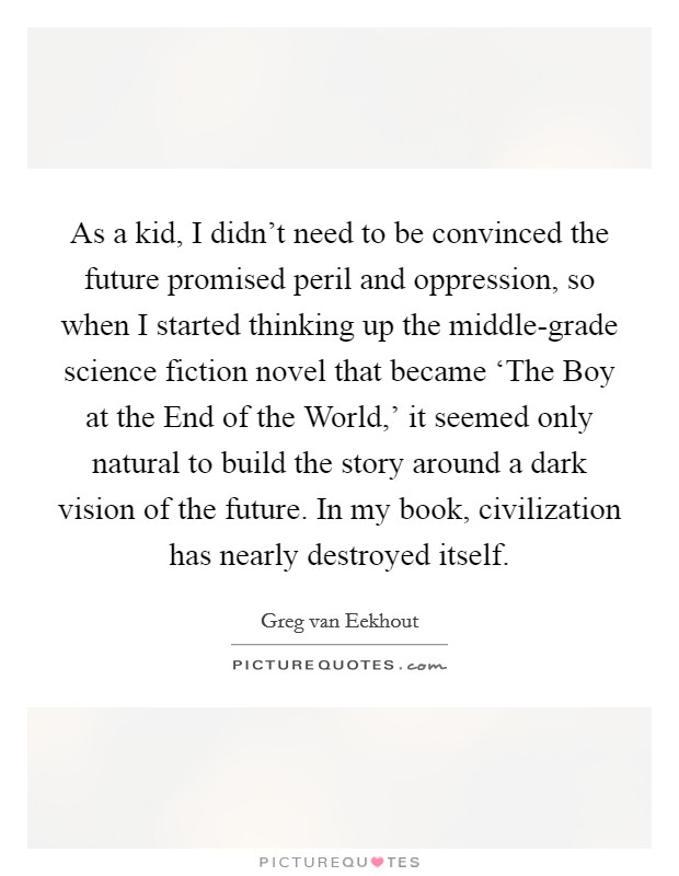 As a kid, I didn't need to be convinced the future promised peril and oppression, so when I started thinking up the middle-grade science fiction novel that became ‘The Boy at the End of the World,' it seemed only natural to build the story around a dark vision of the future. In my book, civilization has nearly destroyed itself. Picture Quote #1