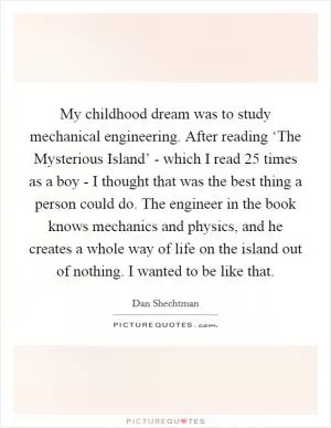 My childhood dream was to study mechanical engineering. After reading ‘The Mysterious Island’ - which I read 25 times as a boy - I thought that was the best thing a person could do. The engineer in the book knows mechanics and physics, and he creates a whole way of life on the island out of nothing. I wanted to be like that Picture Quote #1