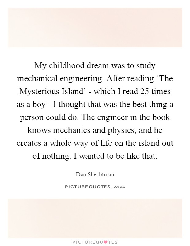 My childhood dream was to study mechanical engineering. After reading ‘The Mysterious Island' - which I read 25 times as a boy - I thought that was the best thing a person could do. The engineer in the book knows mechanics and physics, and he creates a whole way of life on the island out of nothing. I wanted to be like that. Picture Quote #1