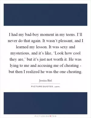 I had my bad-boy moment in my teens. I’ll never do that again. It wasn’t pleasant, and I learned my lesson. It was sexy and mysterious, and it’s like, ‘Look how cool they are,’ but it’s just not worth it. He was lying to me and accusing me of cheating - but then I realized he was the one cheating Picture Quote #1