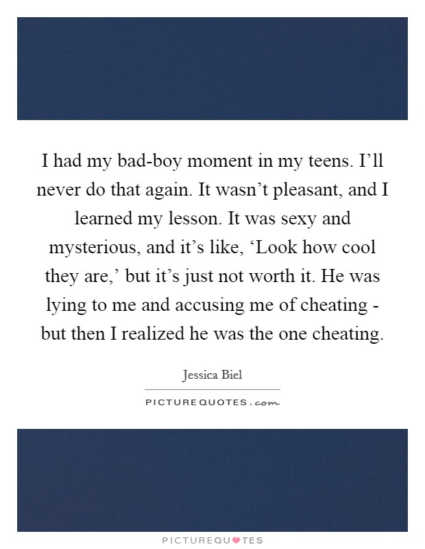I had my bad-boy moment in my teens. I'll never do that again. It wasn't pleasant, and I learned my lesson. It was sexy and mysterious, and it's like, ‘Look how cool they are,' but it's just not worth it. He was lying to me and accusing me of cheating - but then I realized he was the one cheating. Picture Quote #1