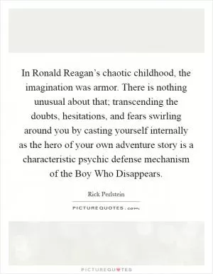 In Ronald Reagan’s chaotic childhood, the imagination was armor. There is nothing unusual about that; transcending the doubts, hesitations, and fears swirling around you by casting yourself internally as the hero of your own adventure story is a characteristic psychic defense mechanism of the Boy Who Disappears Picture Quote #1