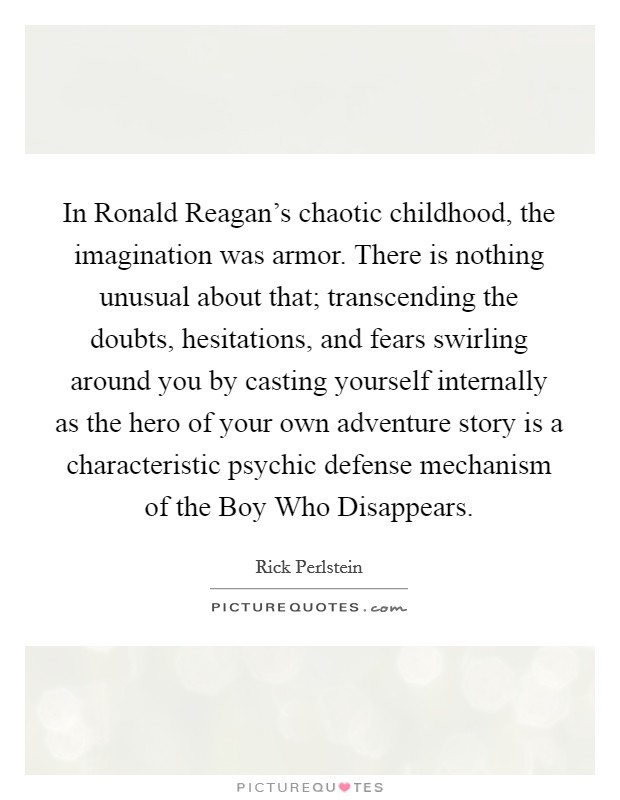 In Ronald Reagan's chaotic childhood, the imagination was armor. There is nothing unusual about that; transcending the doubts, hesitations, and fears swirling around you by casting yourself internally as the hero of your own adventure story is a characteristic psychic defense mechanism of the Boy Who Disappears. Picture Quote #1