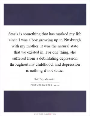 Stasis is something that has marked my life since I was a boy growing up in Pittsburgh with my mother. It was the natural state that we existed in. For one thing, she suffered from a debilitating depression throughout my childhood, and depression is nothing if not static Picture Quote #1