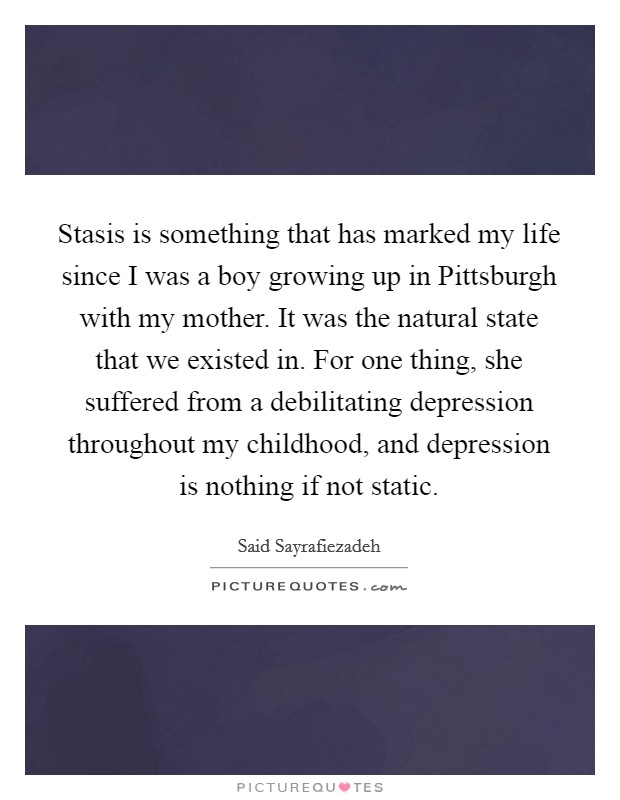 Stasis is something that has marked my life since I was a boy growing up in Pittsburgh with my mother. It was the natural state that we existed in. For one thing, she suffered from a debilitating depression throughout my childhood, and depression is nothing if not static. Picture Quote #1