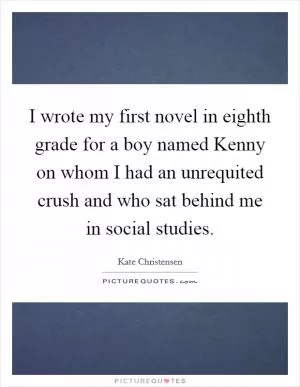 I wrote my first novel in eighth grade for a boy named Kenny on whom I had an unrequited crush and who sat behind me in social studies Picture Quote #1