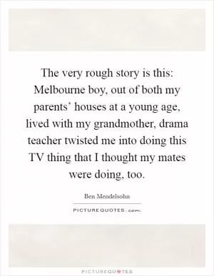 The very rough story is this: Melbourne boy, out of both my parents’ houses at a young age, lived with my grandmother, drama teacher twisted me into doing this TV thing that I thought my mates were doing, too Picture Quote #1
