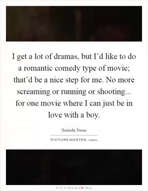 I get a lot of dramas, but I’d like to do a romantic comedy type of movie; that’d be a nice step for me. No more screaming or running or shooting... for one movie where I can just be in love with a boy Picture Quote #1
