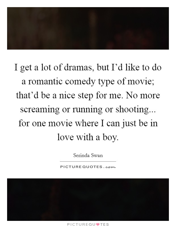 I get a lot of dramas, but I'd like to do a romantic comedy type of movie; that'd be a nice step for me. No more screaming or running or shooting... for one movie where I can just be in love with a boy. Picture Quote #1