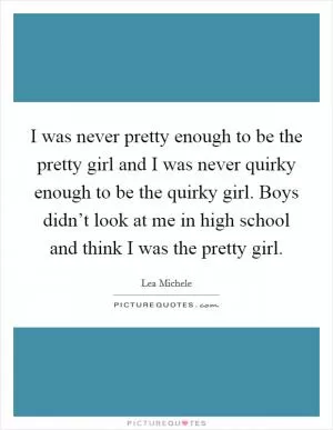 I was never pretty enough to be the pretty girl and I was never quirky enough to be the quirky girl. Boys didn’t look at me in high school and think I was the pretty girl Picture Quote #1