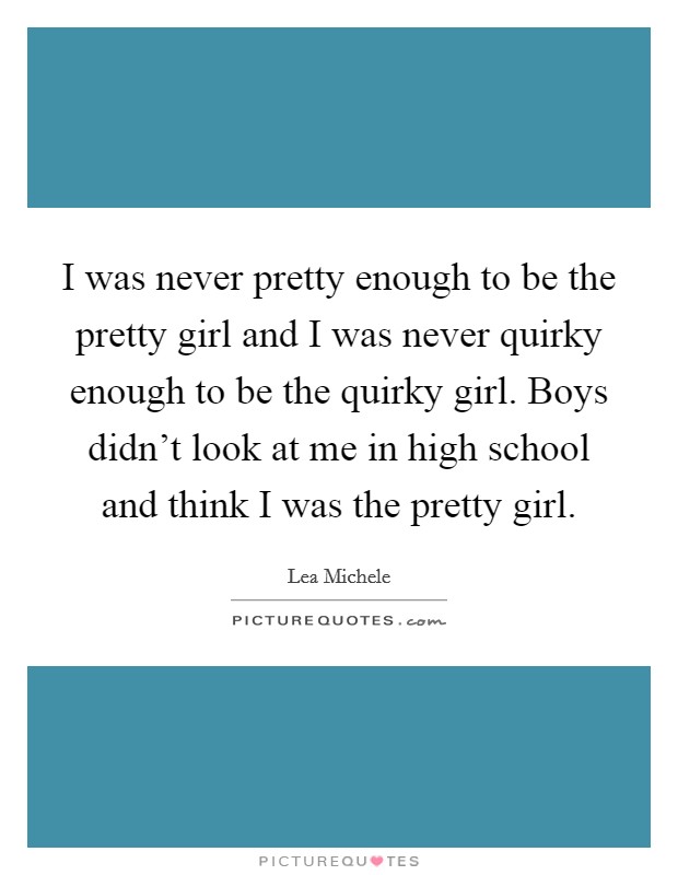 I was never pretty enough to be the pretty girl and I was never quirky enough to be the quirky girl. Boys didn't look at me in high school and think I was the pretty girl. Picture Quote #1