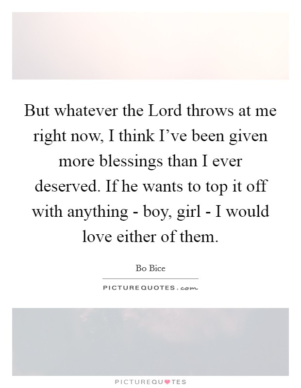 But whatever the Lord throws at me right now, I think I've been given more blessings than I ever deserved. If he wants to top it off with anything - boy, girl - I would love either of them. Picture Quote #1