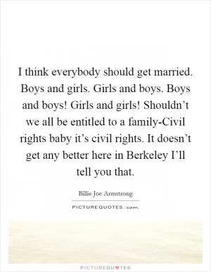 I think everybody should get married. Boys and girls. Girls and boys. Boys and boys! Girls and girls! Shouldn’t we all be entitled to a family-Civil rights baby it’s civil rights. It doesn’t get any better here in Berkeley I’ll tell you that Picture Quote #1