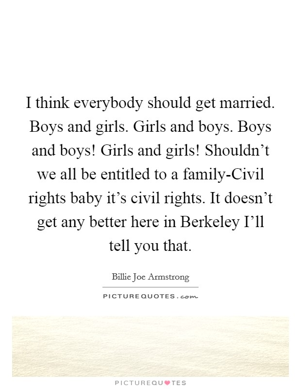 I think everybody should get married. Boys and girls. Girls and boys. Boys and boys! Girls and girls! Shouldn't we all be entitled to a family-Civil rights baby it's civil rights. It doesn't get any better here in Berkeley I'll tell you that. Picture Quote #1