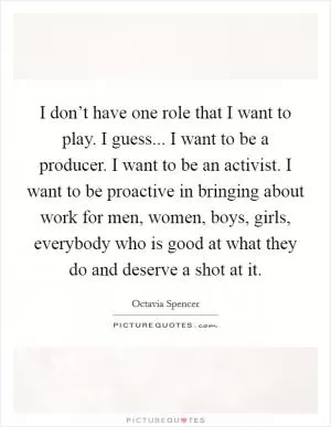 I don’t have one role that I want to play. I guess... I want to be a producer. I want to be an activist. I want to be proactive in bringing about work for men, women, boys, girls, everybody who is good at what they do and deserve a shot at it Picture Quote #1