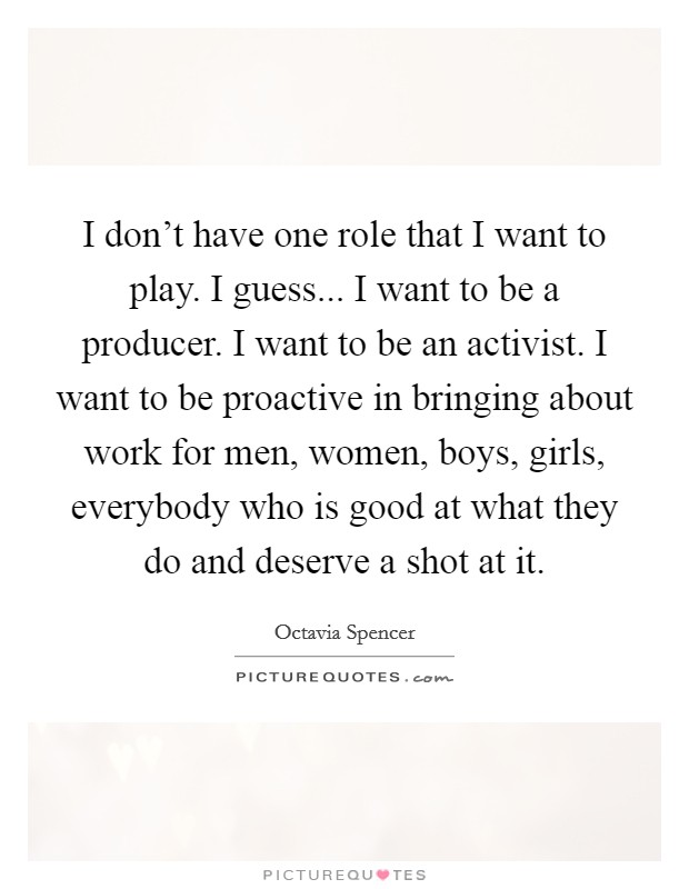 I don't have one role that I want to play. I guess... I want to be a producer. I want to be an activist. I want to be proactive in bringing about work for men, women, boys, girls, everybody who is good at what they do and deserve a shot at it. Picture Quote #1