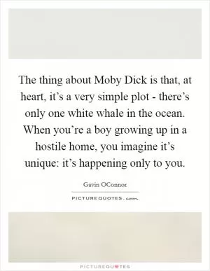 The thing about Moby Dick is that, at heart, it’s a very simple plot - there’s only one white whale in the ocean. When you’re a boy growing up in a hostile home, you imagine it’s unique: it’s happening only to you Picture Quote #1
